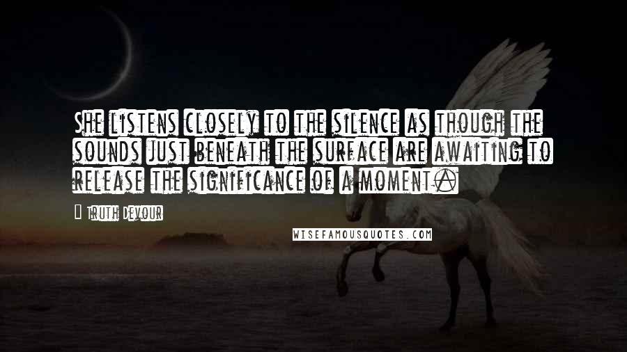 Truth Devour Quotes: She listens closely to the silence as though the sounds just beneath the surface are awaiting to release the significance of a moment.