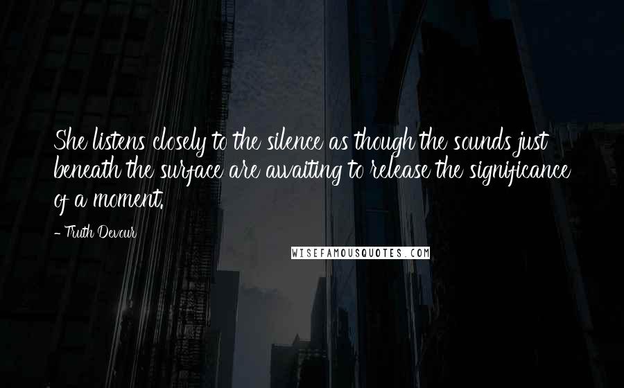 Truth Devour Quotes: She listens closely to the silence as though the sounds just beneath the surface are awaiting to release the significance of a moment.