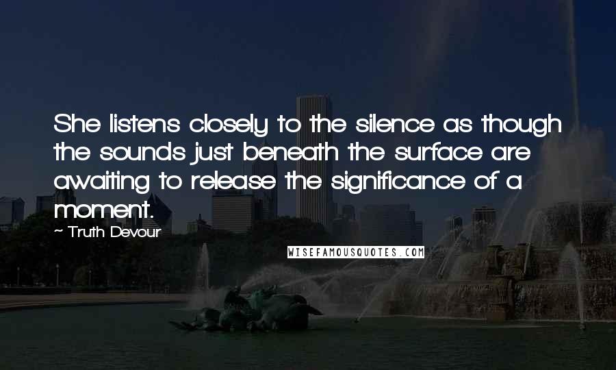 Truth Devour Quotes: She listens closely to the silence as though the sounds just beneath the surface are awaiting to release the significance of a moment.