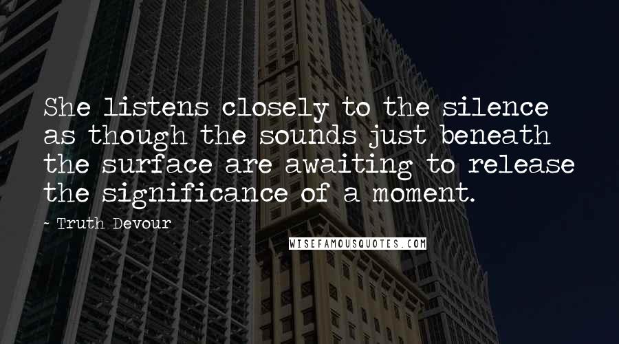 Truth Devour Quotes: She listens closely to the silence as though the sounds just beneath the surface are awaiting to release the significance of a moment.