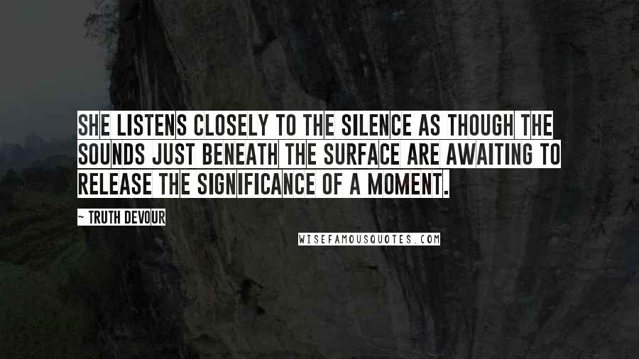 Truth Devour Quotes: She listens closely to the silence as though the sounds just beneath the surface are awaiting to release the significance of a moment.