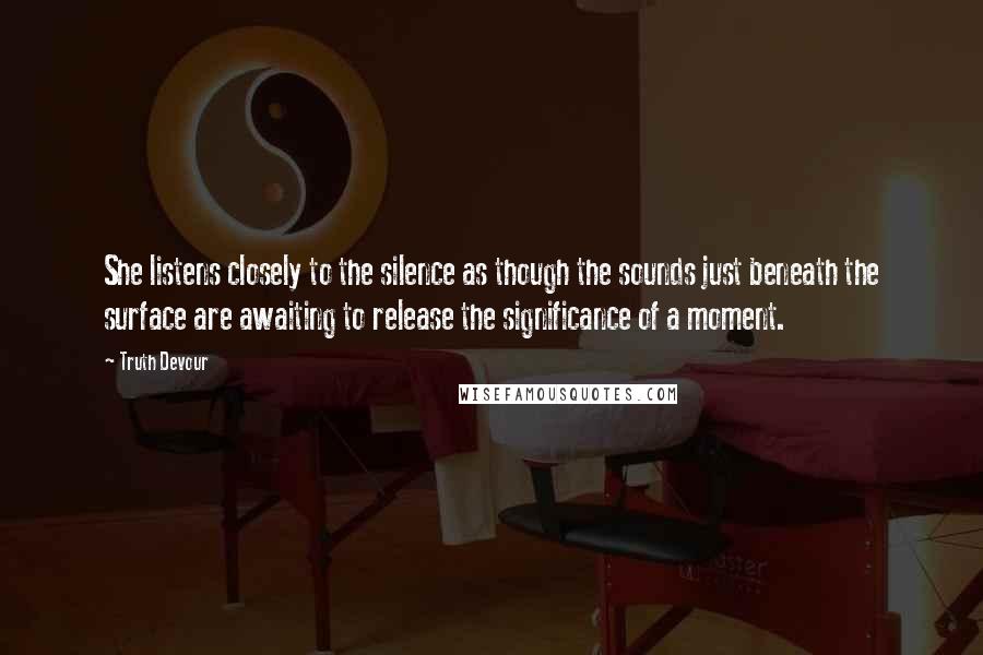 Truth Devour Quotes: She listens closely to the silence as though the sounds just beneath the surface are awaiting to release the significance of a moment.