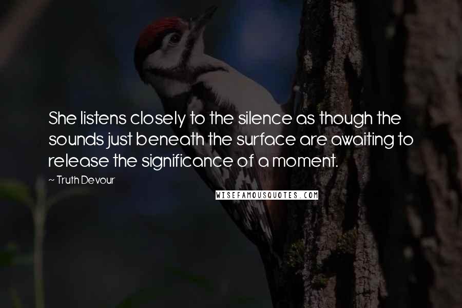 Truth Devour Quotes: She listens closely to the silence as though the sounds just beneath the surface are awaiting to release the significance of a moment.
