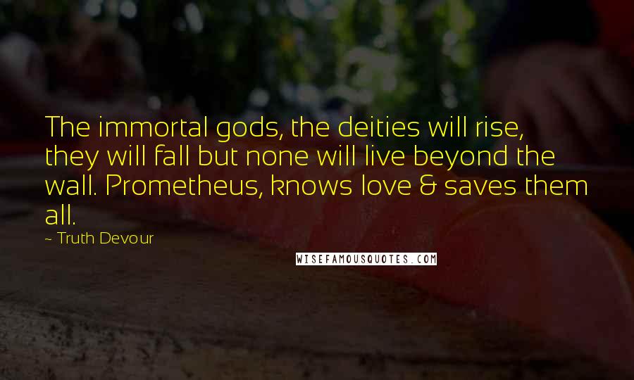 Truth Devour Quotes: The immortal gods, the deities will rise, they will fall but none will live beyond the wall. Prometheus, knows love & saves them all.