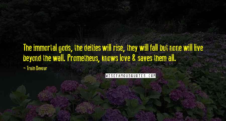 Truth Devour Quotes: The immortal gods, the deities will rise, they will fall but none will live beyond the wall. Prometheus, knows love & saves them all.
