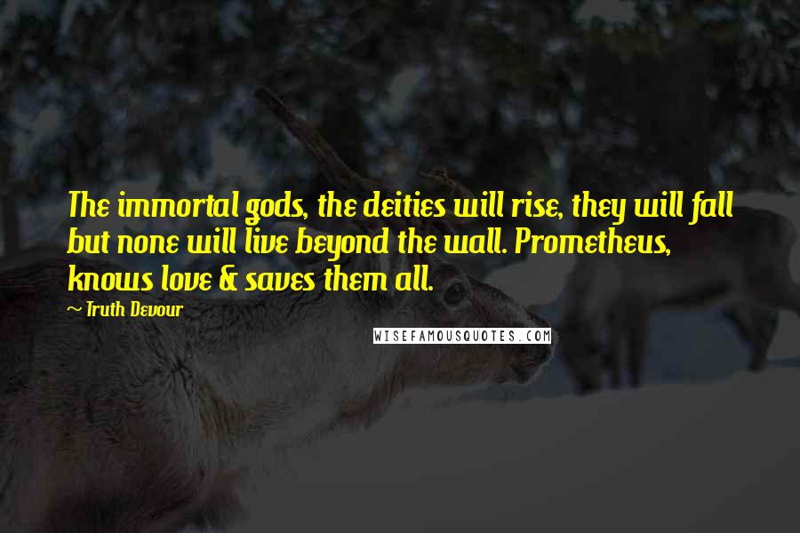 Truth Devour Quotes: The immortal gods, the deities will rise, they will fall but none will live beyond the wall. Prometheus, knows love & saves them all.