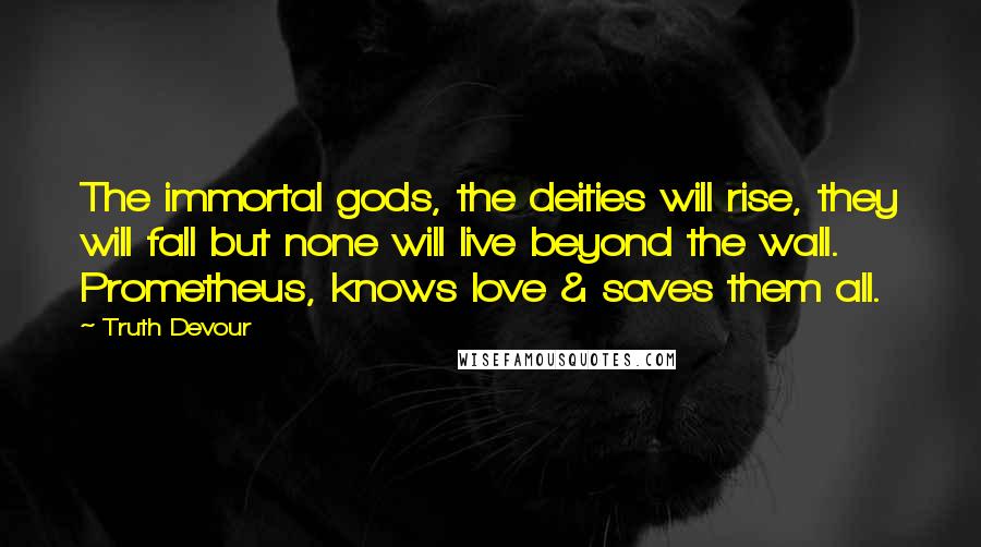 Truth Devour Quotes: The immortal gods, the deities will rise, they will fall but none will live beyond the wall. Prometheus, knows love & saves them all.