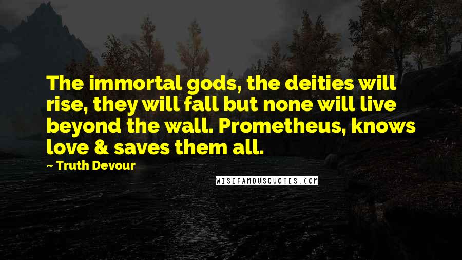 Truth Devour Quotes: The immortal gods, the deities will rise, they will fall but none will live beyond the wall. Prometheus, knows love & saves them all.