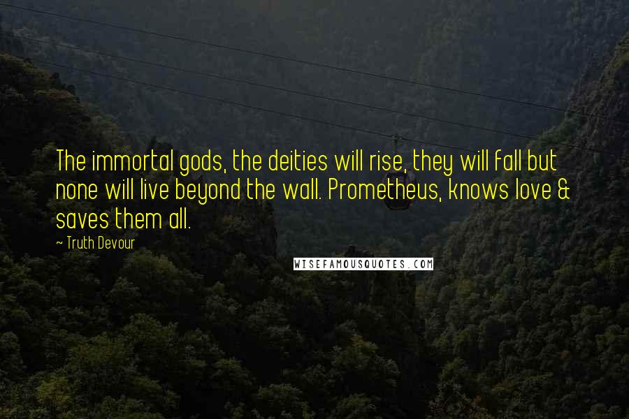 Truth Devour Quotes: The immortal gods, the deities will rise, they will fall but none will live beyond the wall. Prometheus, knows love & saves them all.