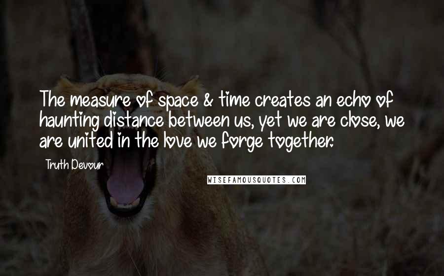 Truth Devour Quotes: The measure of space & time creates an echo of haunting distance between us, yet we are close, we are united in the love we forge together.