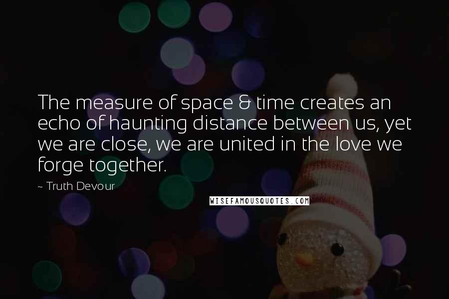 Truth Devour Quotes: The measure of space & time creates an echo of haunting distance between us, yet we are close, we are united in the love we forge together.