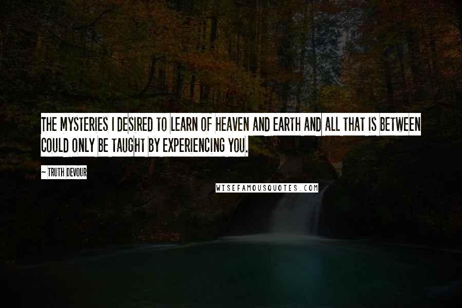 Truth Devour Quotes: The mysteries I desired to learn of heaven and earth and all that is between could only be taught by experiencing you.