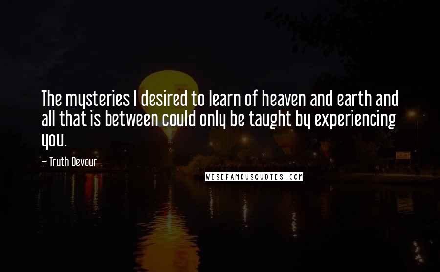 Truth Devour Quotes: The mysteries I desired to learn of heaven and earth and all that is between could only be taught by experiencing you.