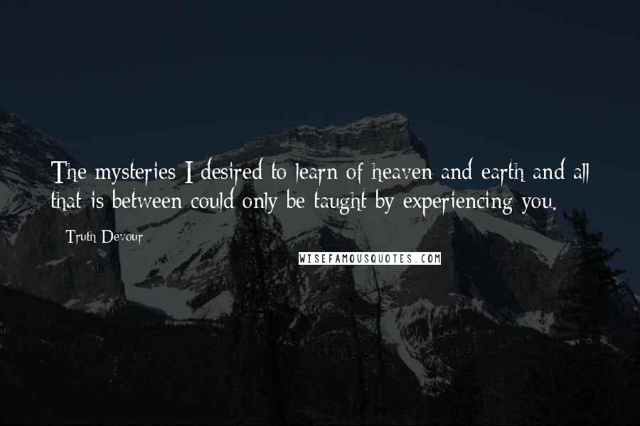 Truth Devour Quotes: The mysteries I desired to learn of heaven and earth and all that is between could only be taught by experiencing you.