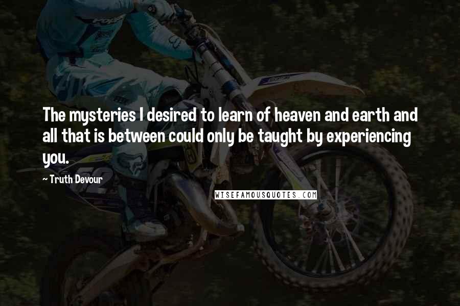 Truth Devour Quotes: The mysteries I desired to learn of heaven and earth and all that is between could only be taught by experiencing you.