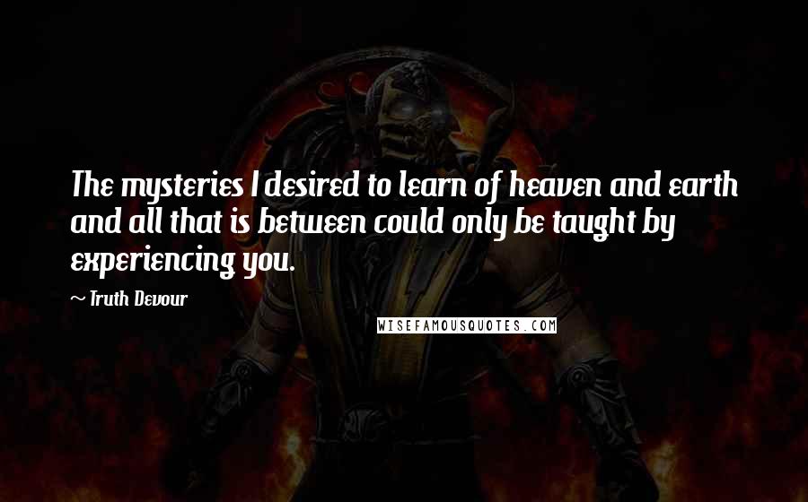 Truth Devour Quotes: The mysteries I desired to learn of heaven and earth and all that is between could only be taught by experiencing you.