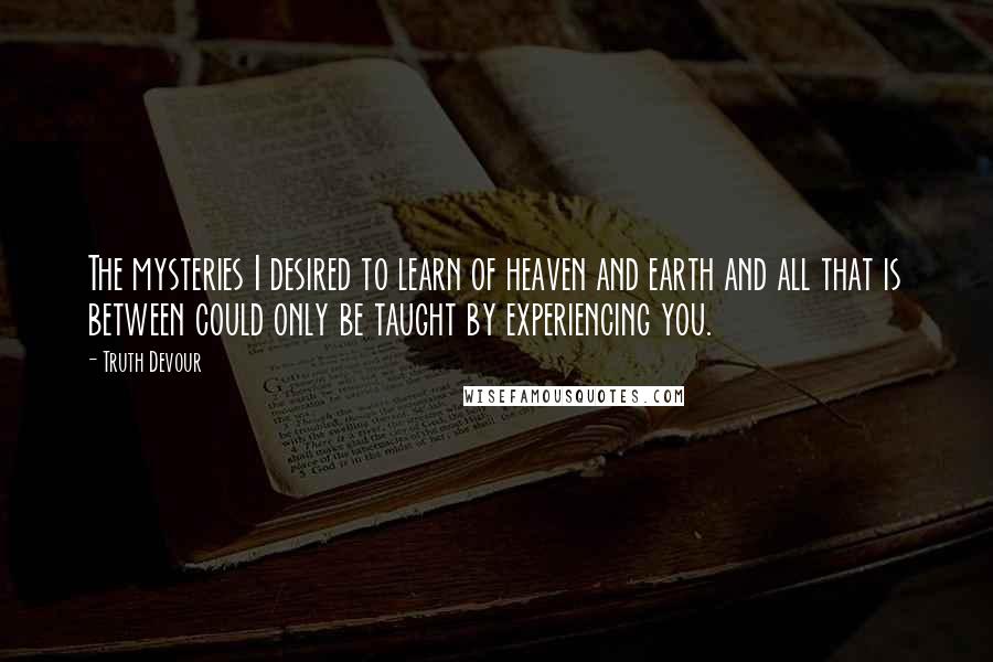 Truth Devour Quotes: The mysteries I desired to learn of heaven and earth and all that is between could only be taught by experiencing you.