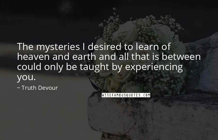 Truth Devour Quotes: The mysteries I desired to learn of heaven and earth and all that is between could only be taught by experiencing you.