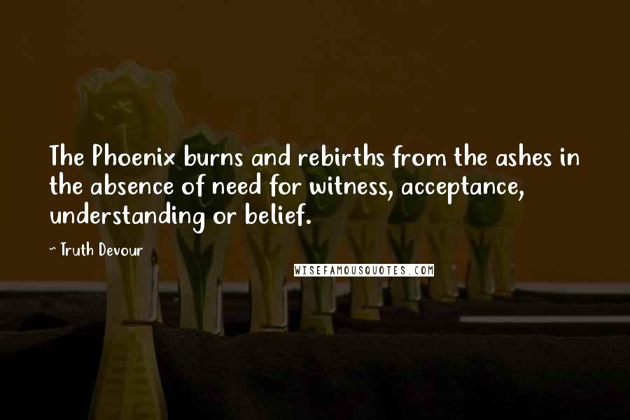 Truth Devour Quotes: The Phoenix burns and rebirths from the ashes in the absence of need for witness, acceptance, understanding or belief.