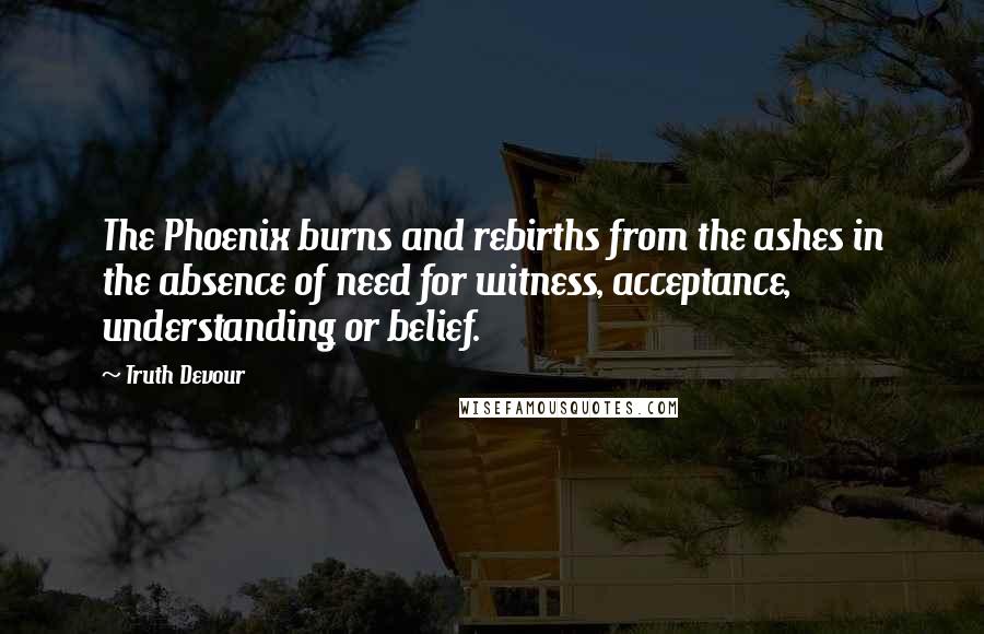 Truth Devour Quotes: The Phoenix burns and rebirths from the ashes in the absence of need for witness, acceptance, understanding or belief.