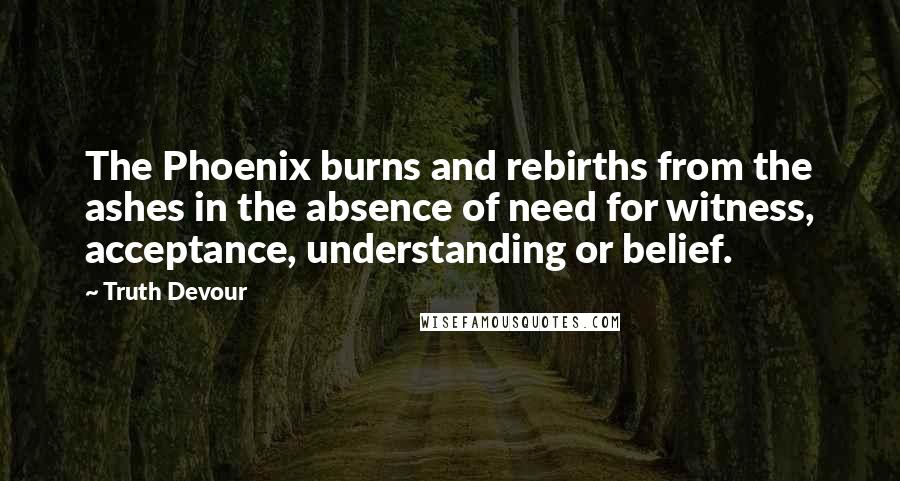 Truth Devour Quotes: The Phoenix burns and rebirths from the ashes in the absence of need for witness, acceptance, understanding or belief.