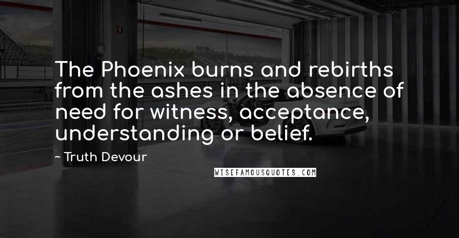 Truth Devour Quotes: The Phoenix burns and rebirths from the ashes in the absence of need for witness, acceptance, understanding or belief.