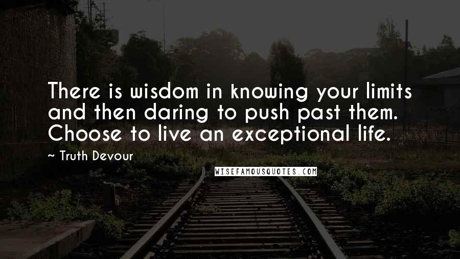 Truth Devour Quotes: There is wisdom in knowing your limits and then daring to push past them. Choose to live an exceptional life.