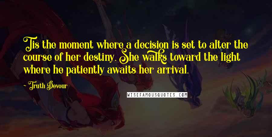 Truth Devour Quotes: Tis the moment where a decision is set to alter the course of her destiny. She walks toward the light where he patiently awaits her arrival.