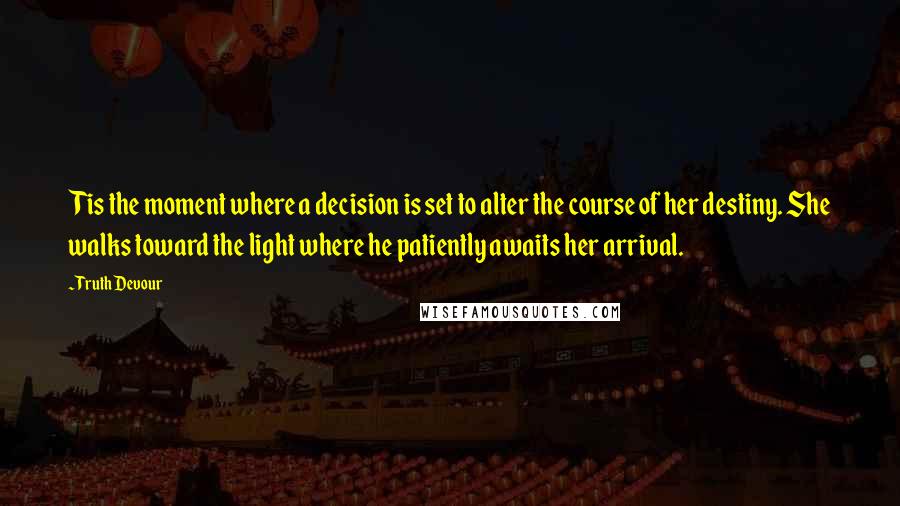 Truth Devour Quotes: Tis the moment where a decision is set to alter the course of her destiny. She walks toward the light where he patiently awaits her arrival.