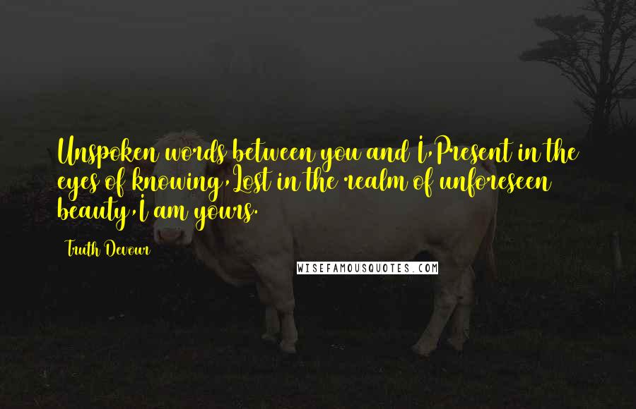 Truth Devour Quotes: Unspoken words between you and I,Present in the eyes of knowing,Lost in the realm of unforeseen beauty,I am yours.