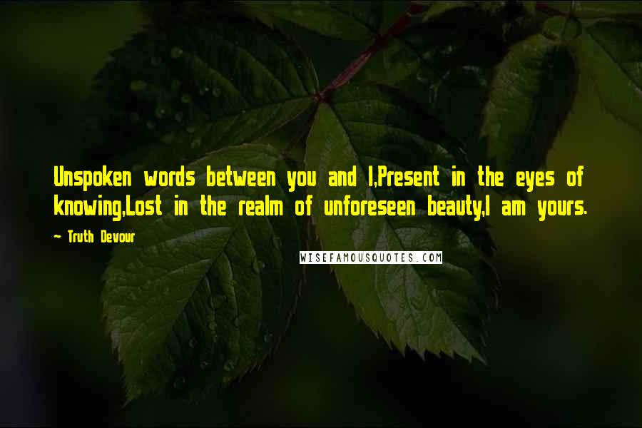 Truth Devour Quotes: Unspoken words between you and I,Present in the eyes of knowing,Lost in the realm of unforeseen beauty,I am yours.
