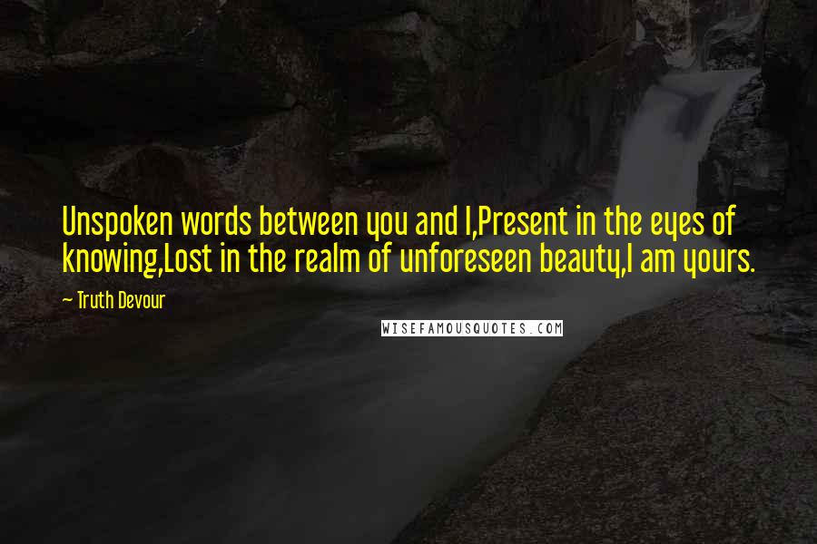 Truth Devour Quotes: Unspoken words between you and I,Present in the eyes of knowing,Lost in the realm of unforeseen beauty,I am yours.