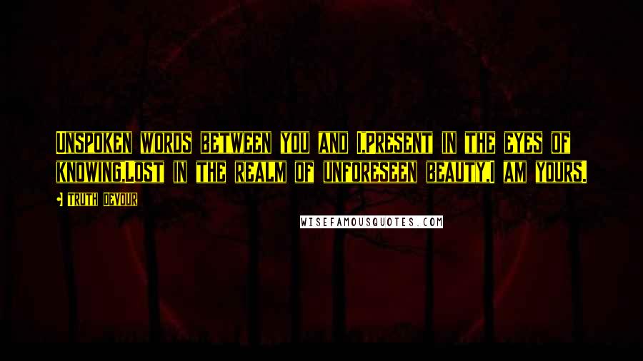 Truth Devour Quotes: Unspoken words between you and I,Present in the eyes of knowing,Lost in the realm of unforeseen beauty,I am yours.