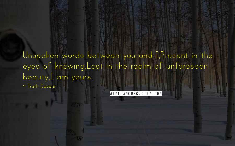 Truth Devour Quotes: Unspoken words between you and I,Present in the eyes of knowing,Lost in the realm of unforeseen beauty,I am yours.