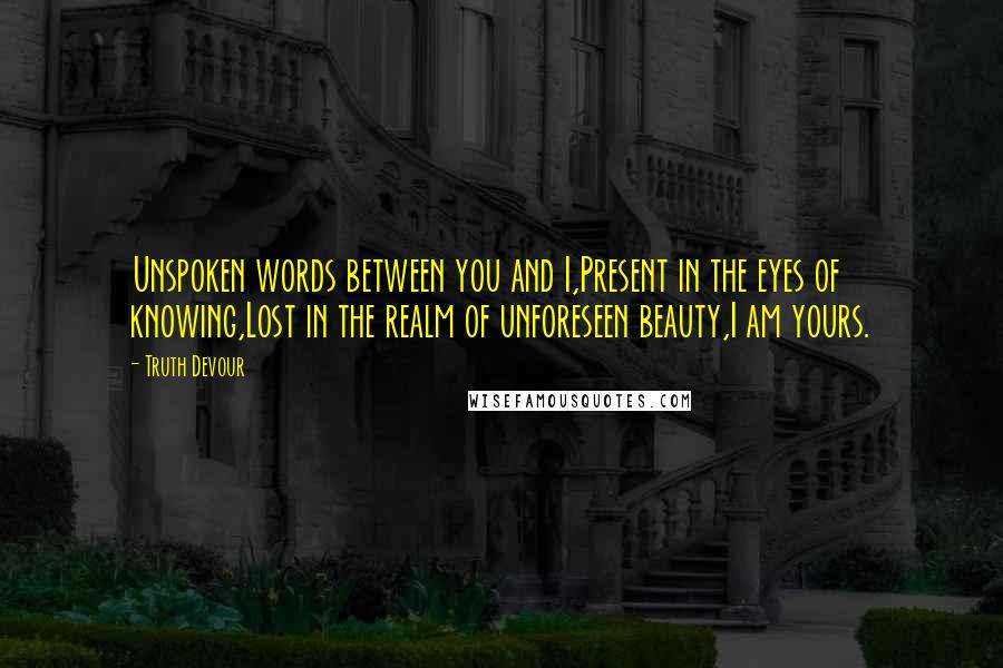 Truth Devour Quotes: Unspoken words between you and I,Present in the eyes of knowing,Lost in the realm of unforeseen beauty,I am yours.