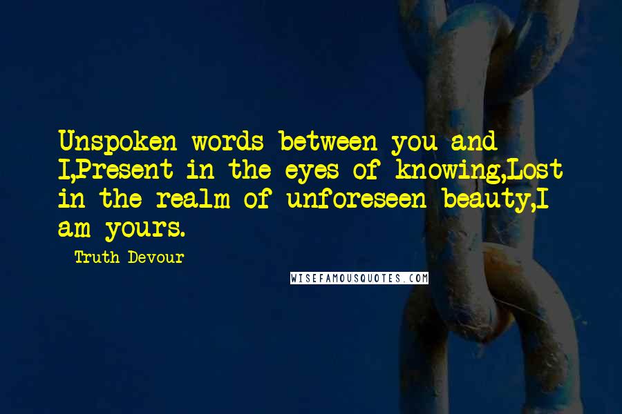 Truth Devour Quotes: Unspoken words between you and I,Present in the eyes of knowing,Lost in the realm of unforeseen beauty,I am yours.