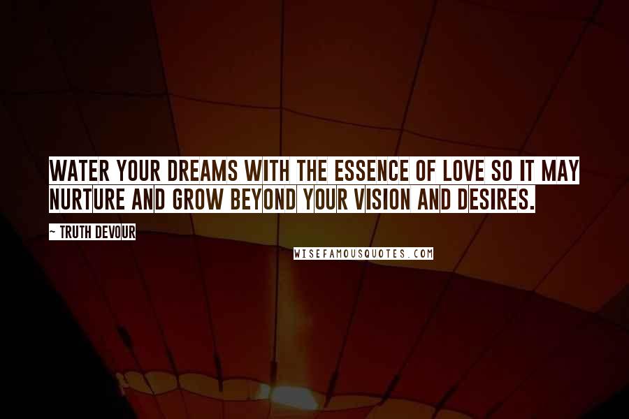 Truth Devour Quotes: Water your dreams with the essence of love so it may nurture and grow beyond your vision and desires.