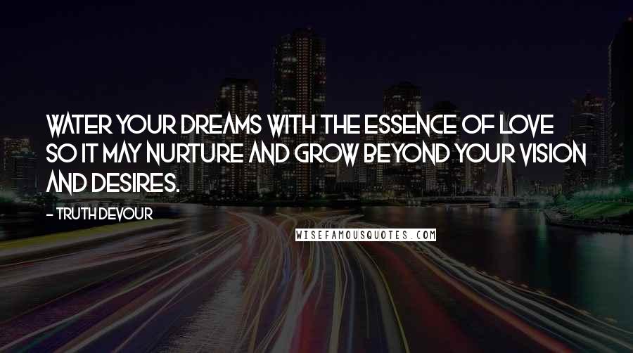 Truth Devour Quotes: Water your dreams with the essence of love so it may nurture and grow beyond your vision and desires.