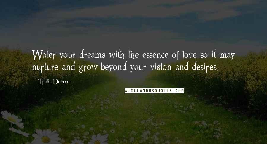 Truth Devour Quotes: Water your dreams with the essence of love so it may nurture and grow beyond your vision and desires.