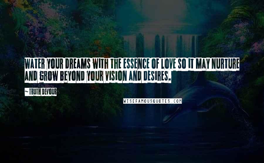 Truth Devour Quotes: Water your dreams with the essence of love so it may nurture and grow beyond your vision and desires.