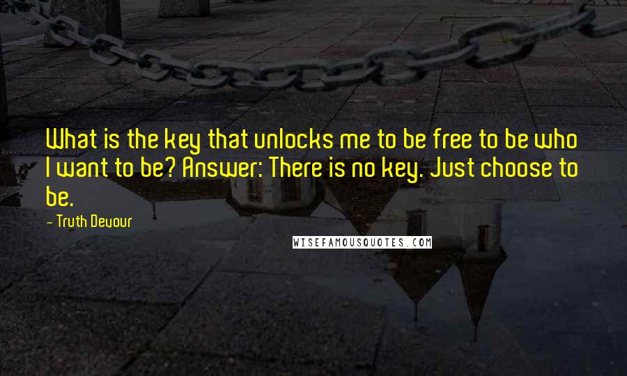 Truth Devour Quotes: What is the key that unlocks me to be free to be who I want to be? Answer: There is no key. Just choose to be.