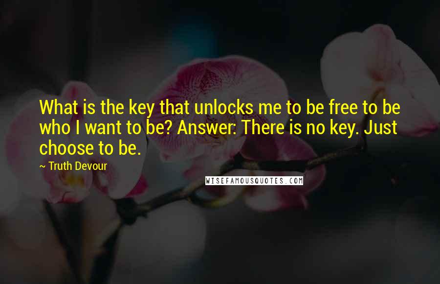 Truth Devour Quotes: What is the key that unlocks me to be free to be who I want to be? Answer: There is no key. Just choose to be.