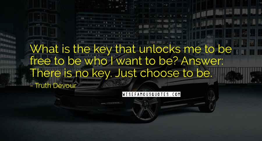 Truth Devour Quotes: What is the key that unlocks me to be free to be who I want to be? Answer: There is no key. Just choose to be.