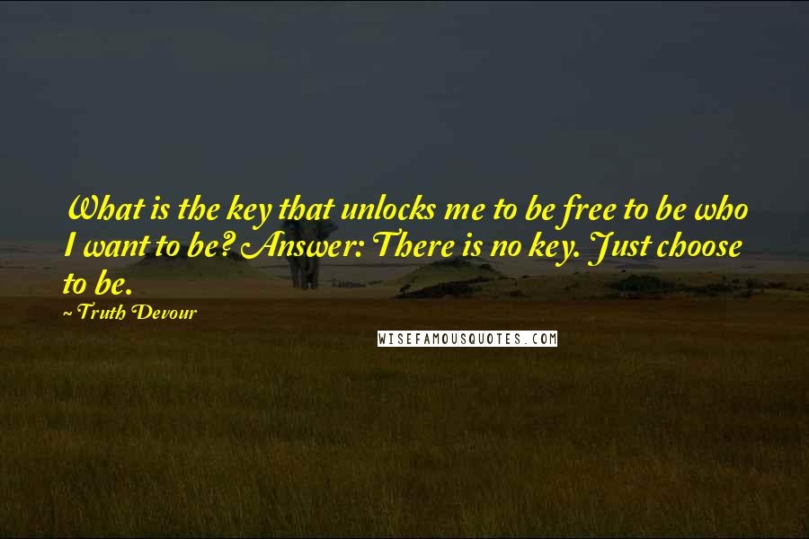 Truth Devour Quotes: What is the key that unlocks me to be free to be who I want to be? Answer: There is no key. Just choose to be.