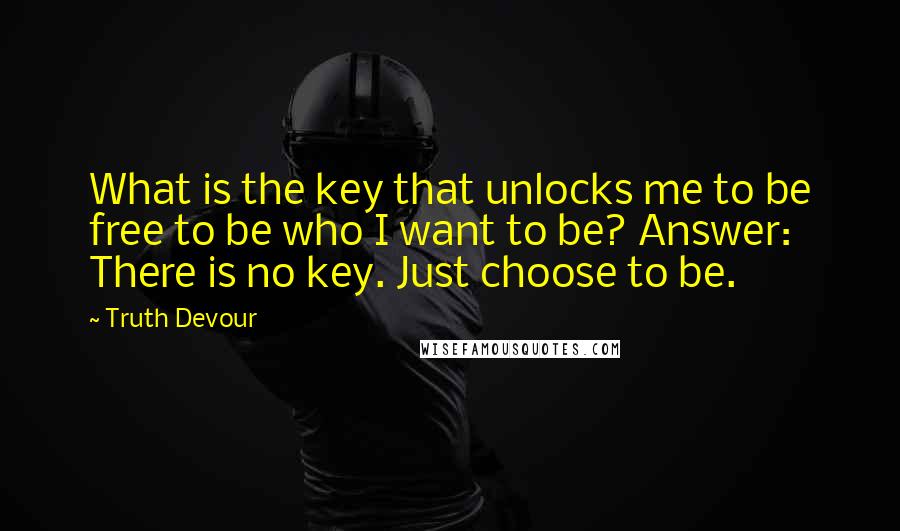 Truth Devour Quotes: What is the key that unlocks me to be free to be who I want to be? Answer: There is no key. Just choose to be.