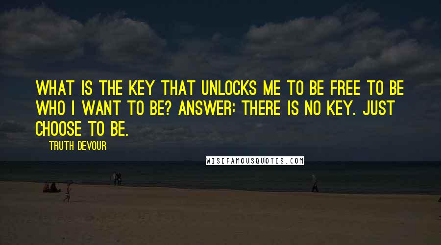 Truth Devour Quotes: What is the key that unlocks me to be free to be who I want to be? Answer: There is no key. Just choose to be.