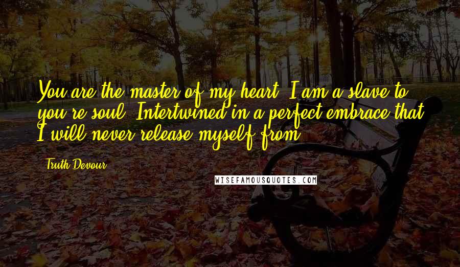 Truth Devour Quotes: You are the master of my heart. I am a slave to you're soul. Intertwined in a perfect embrace that I will never release myself from.