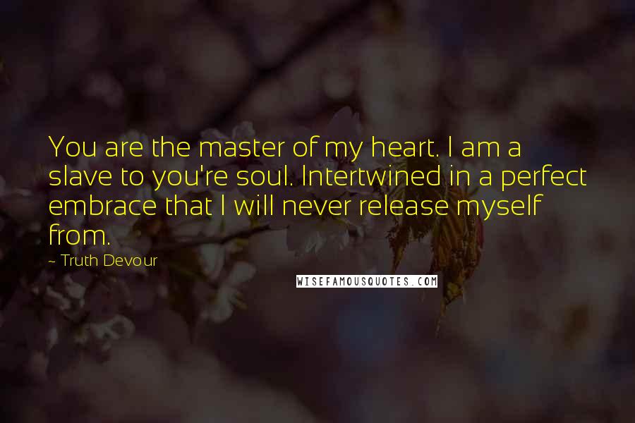 Truth Devour Quotes: You are the master of my heart. I am a slave to you're soul. Intertwined in a perfect embrace that I will never release myself from.