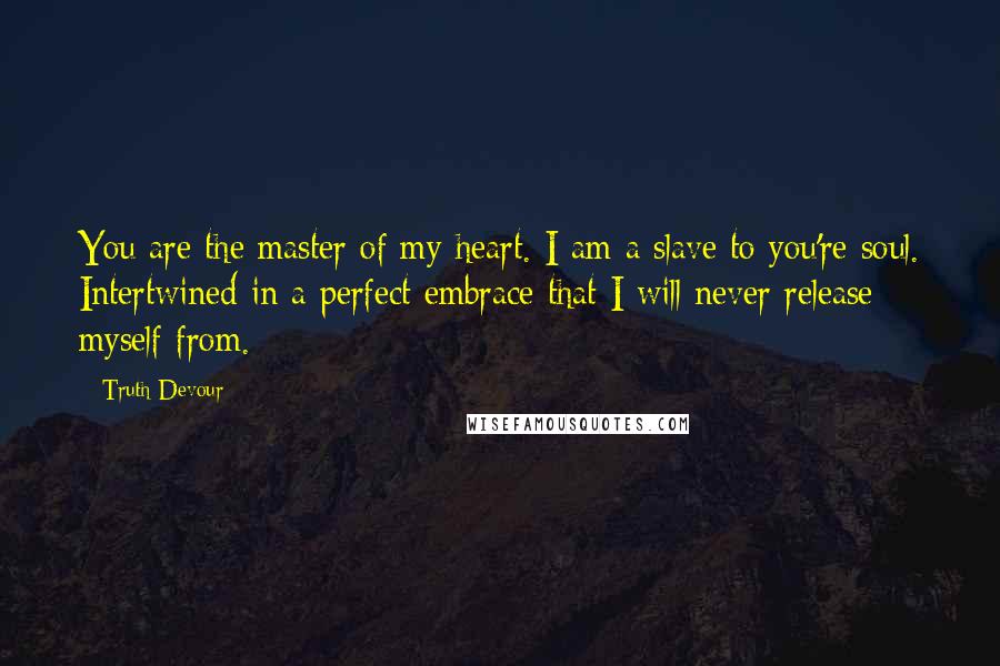 Truth Devour Quotes: You are the master of my heart. I am a slave to you're soul. Intertwined in a perfect embrace that I will never release myself from.