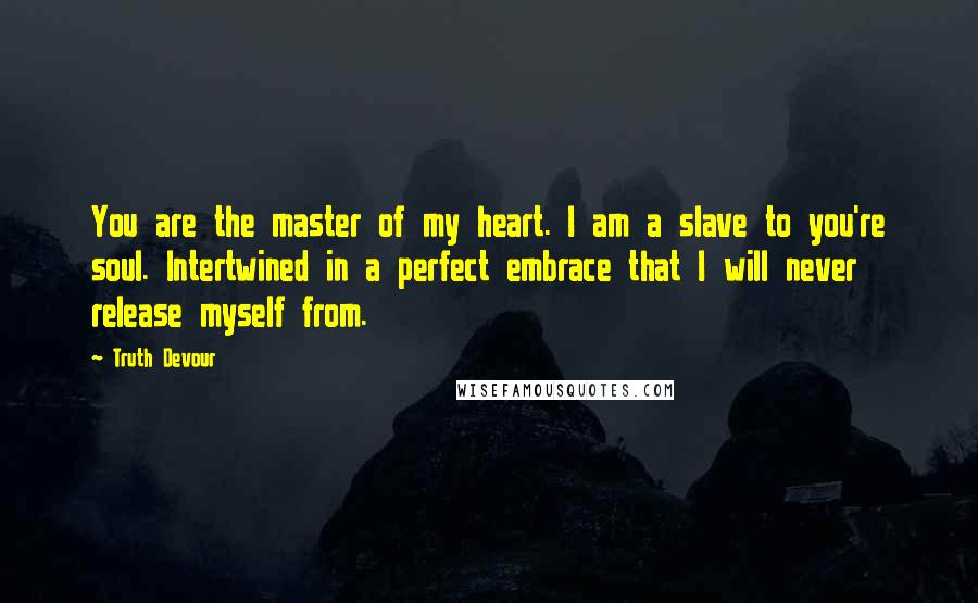 Truth Devour Quotes: You are the master of my heart. I am a slave to you're soul. Intertwined in a perfect embrace that I will never release myself from.